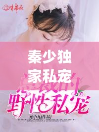 秦少獨家私寵，獨特愛情故事免費閱讀，情感甜蜜爆棚！